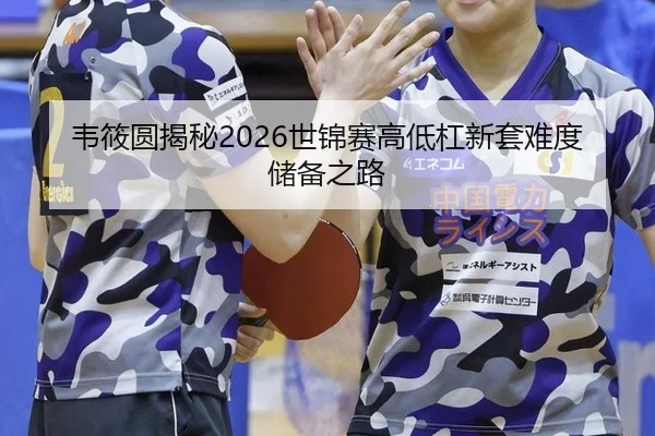 韦筱圆揭秘2026世锦赛高低杠新套难度储备之路